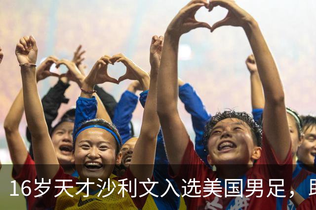 16岁天才沙利文入选美国男足，助力新一代足球之路